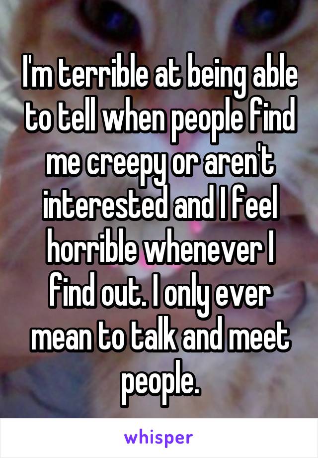 I'm terrible at being able to tell when people find me creepy or aren't interested and I feel horrible whenever I find out. I only ever mean to talk and meet people.