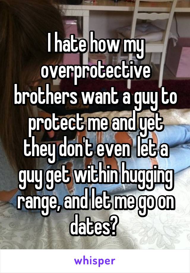 I hate how my overprotective brothers want a guy to protect me and yet they don't even  let a guy get within hugging range, and let me go on dates? 