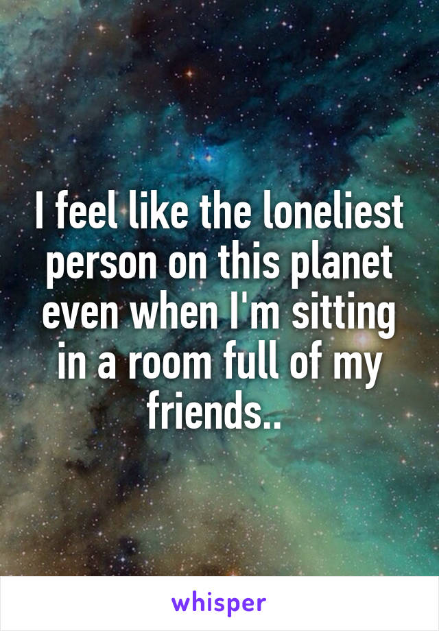 I feel like the loneliest person on this planet even when I'm sitting in a room full of my friends.. 