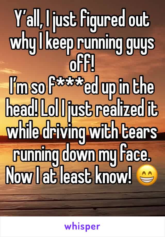 Y’all, I just figured out why I keep running guys off! 
I’m so f***ed up in the head! Lol I just realized it while driving with tears running down my face. Now I at least know! 😁