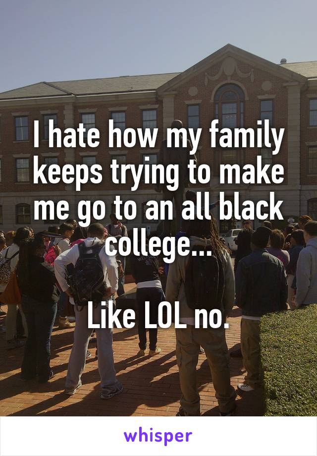 I hate how my family keeps trying to make me go to an all black college...

Like LOL no.