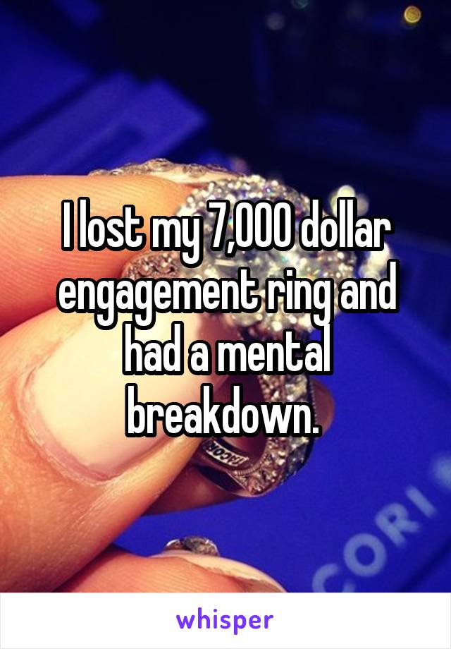 I lost my 7,000 dollar engagement ring and had a mental breakdown. 