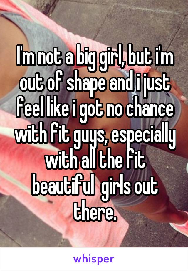 I'm not a big girl, but i'm out of shape and i just feel like i got no chance with fit guys, especially with all the fit beautiful  girls out there.