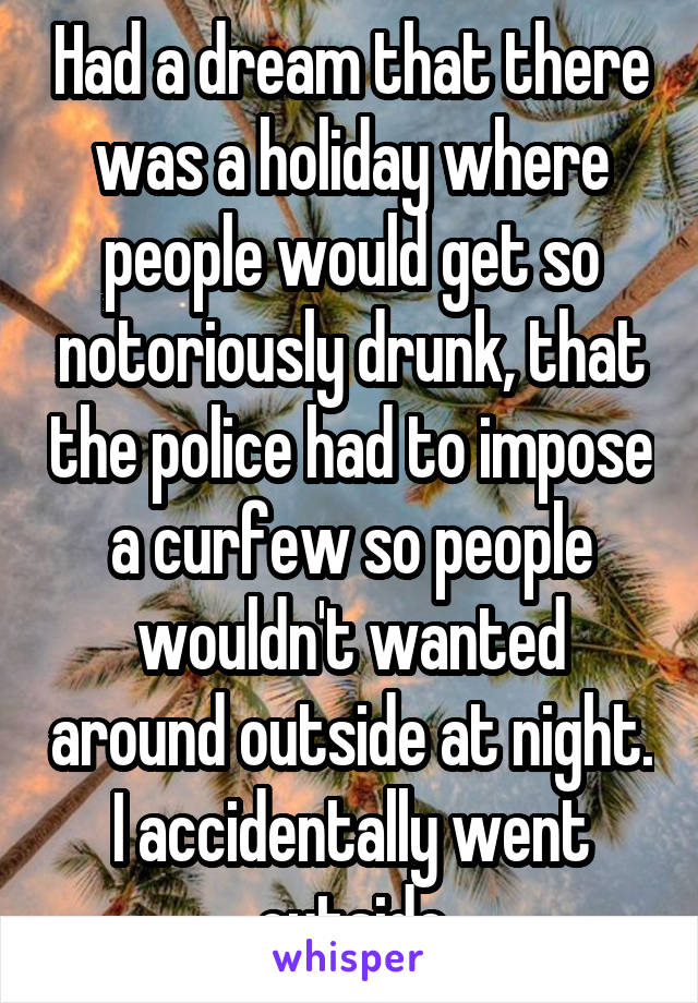 Had a dream that there was a holiday where people would get so notoriously drunk, that the police had to impose a curfew so people wouldn't wanted around outside at night. I accidentally went outside