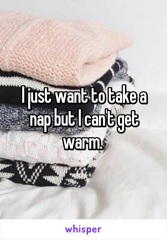 I just want to take a nap but I can't get warm. 