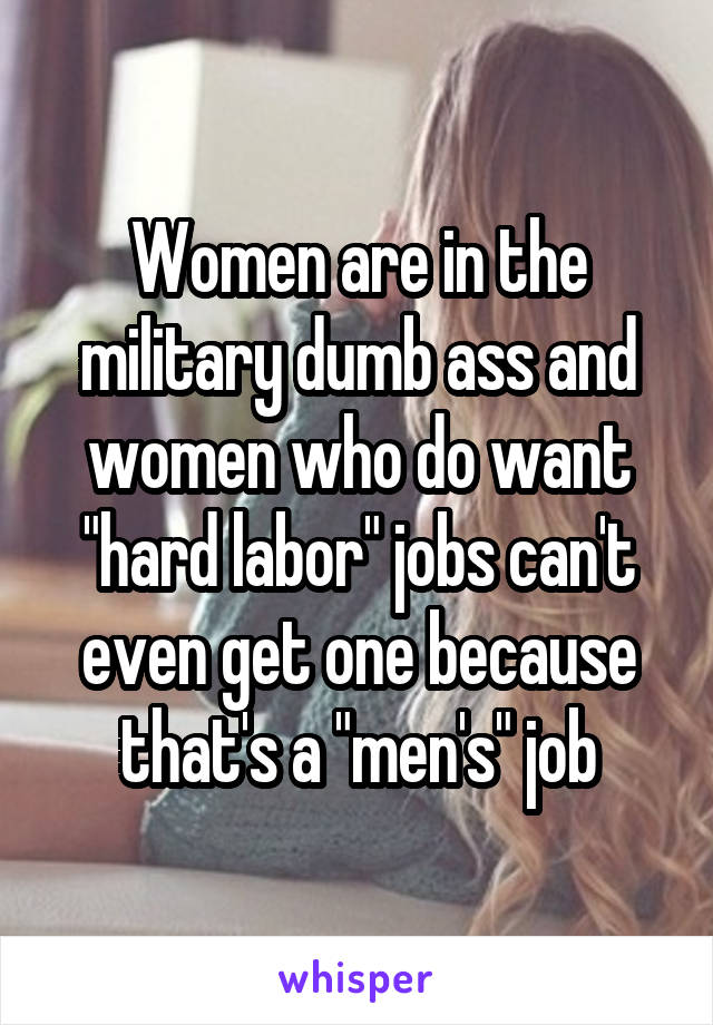 Women are in the military dumb ass and women who do want "hard labor" jobs can't even get one because that's a "men's" job