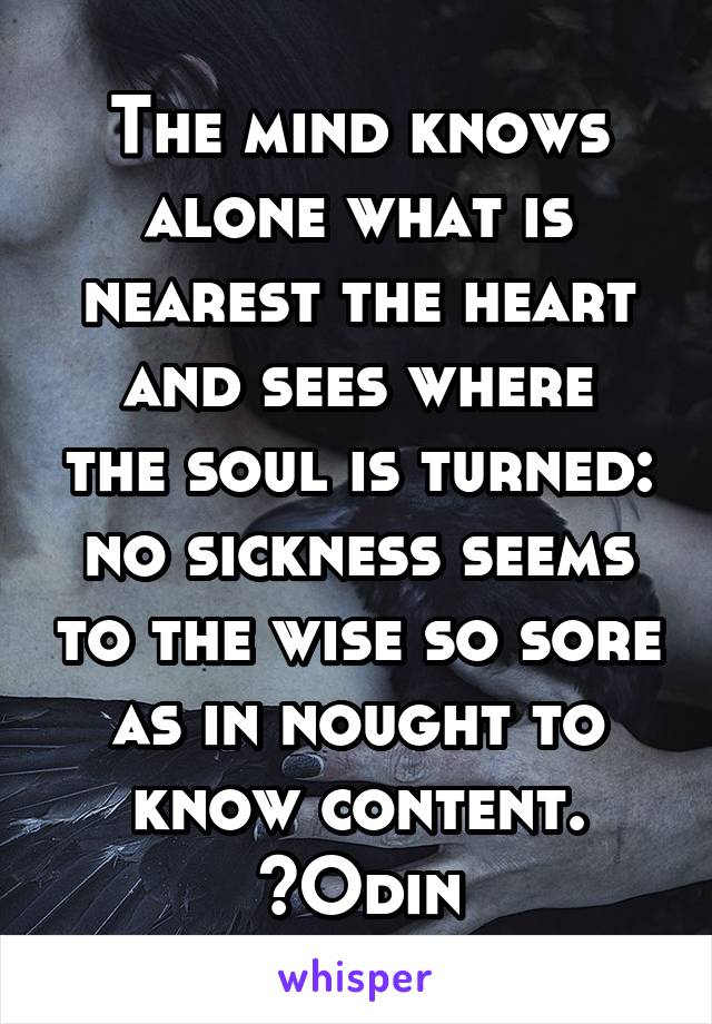 The mind knows alone what is nearest the heart
and sees where the soul is turned:
no sickness seems to the wise so sore
as in nought to know content. ~Odin