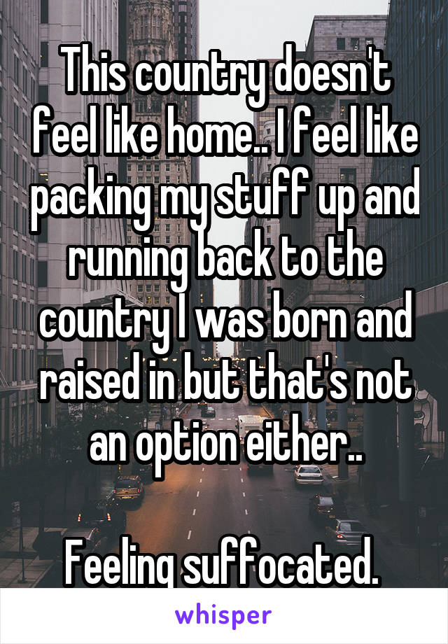 This country doesn't feel like home.. I feel like packing my stuff up and running back to the country I was born and raised in but that's not an option either..

Feeling suffocated. 