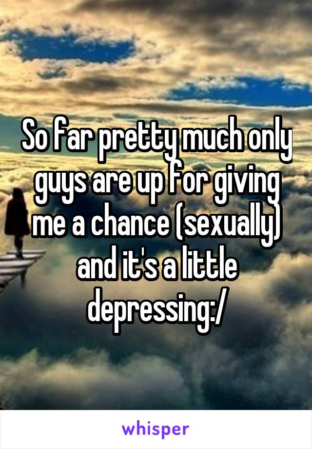 So far pretty much only guys are up for giving me a chance (sexually) and it's a little depressing:/