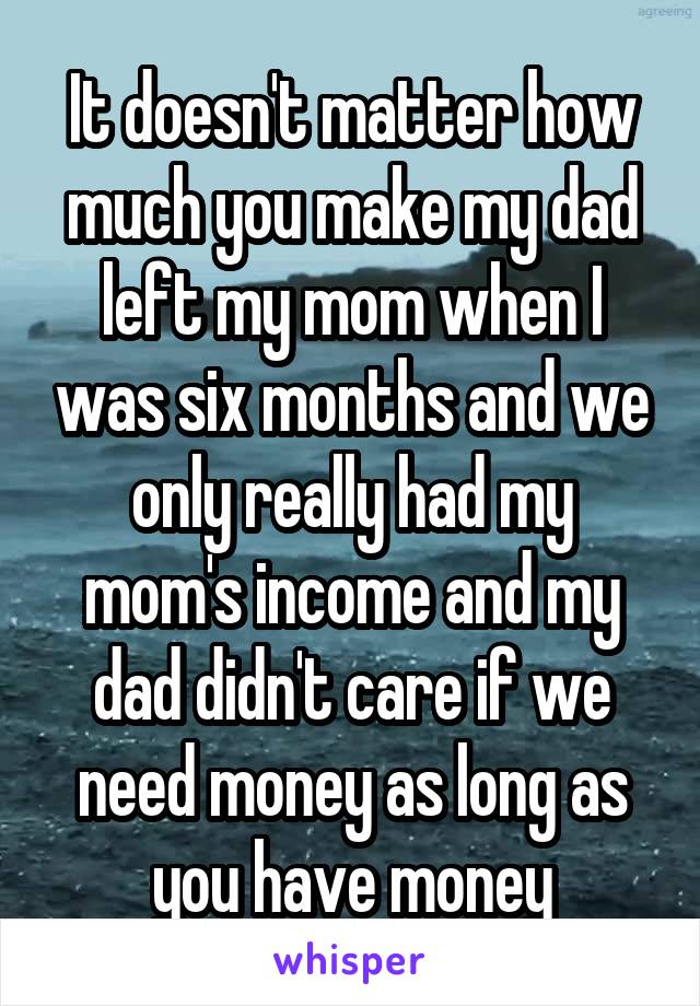 It doesn't matter how much you make my dad left my mom when I was six months and we only really had my mom's income and my dad didn't care if we need money as long as you have money