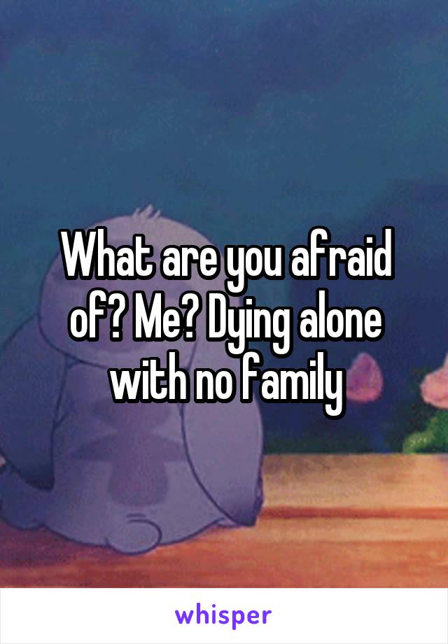 What are you afraid of? Me? Dying alone with no family