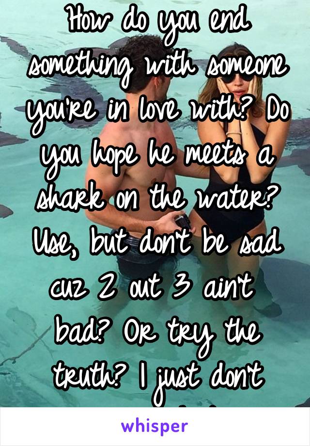 How do you end something with someone you're in love with? Do you hope he meets a shark on the water? Use, but don't be sad cuz 2 out 3 ain't  bad? Or try the truth? I just don't mean as much to you.