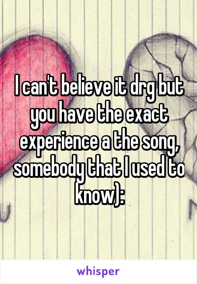 I can't believe it drg but you have the exact experience a the song, somebody that I used to know):