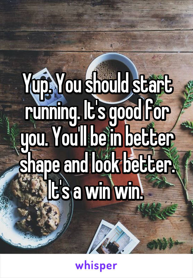 Yup. You should start running. It's good for you. You'll be in better shape and look better. It's a win win. 