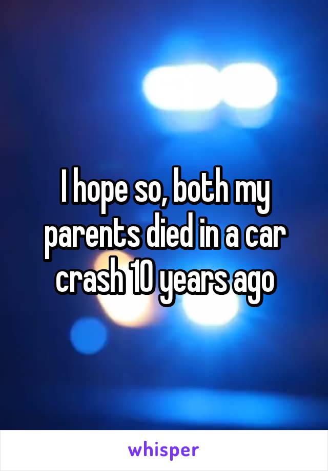 I hope so, both my parents died in a car crash 10 years ago