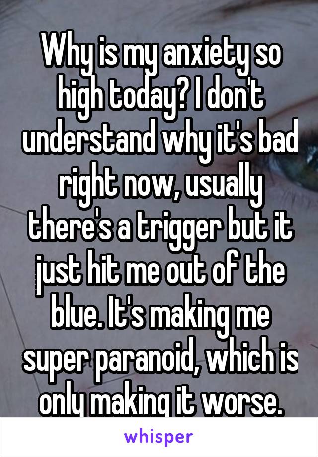 Why is my anxiety so high today? I don't understand why it's bad right now, usually there's a trigger but it just hit me out of the blue. It's making me super paranoid, which is only making it worse.