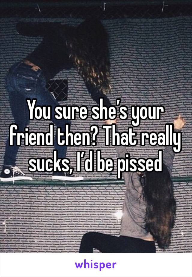 You sure she’s your friend then? That really sucks, I’d be pissed