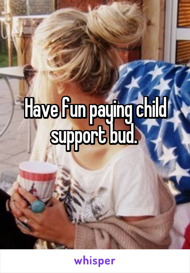 Have fun paying child support bud. 
