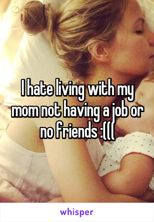 I hate living with my mom not having a job or no friends :(((