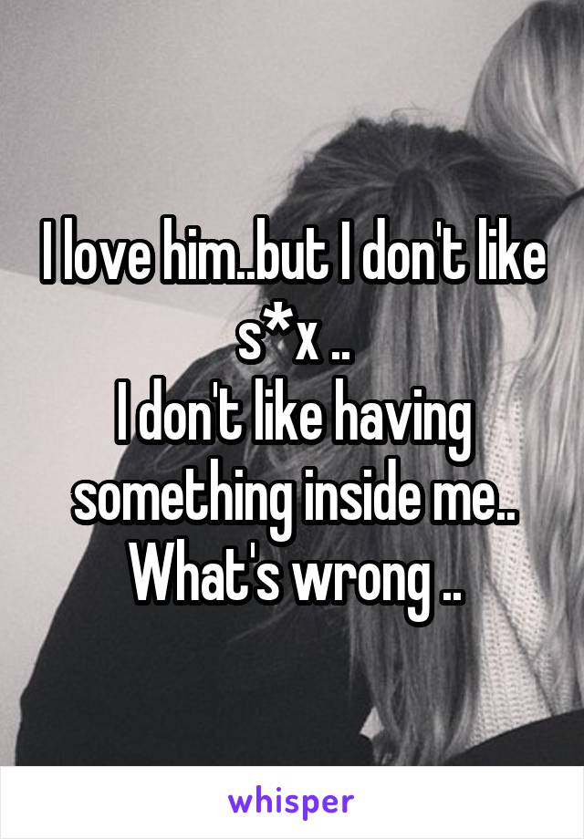 I love him..but I don't like s*x ..
I don't like having something inside me..
What's wrong ..