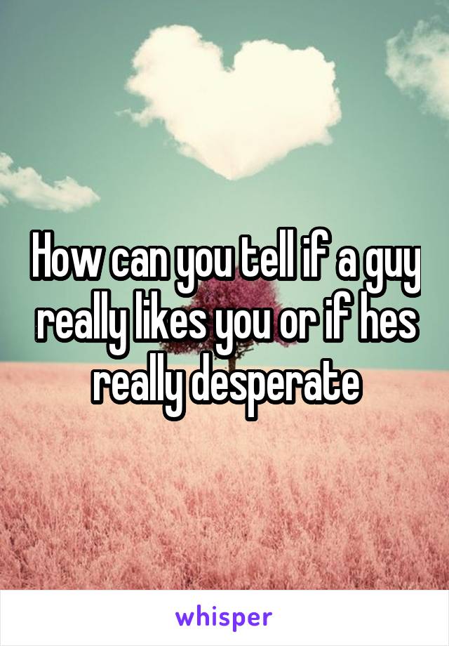 How can you tell if a guy really likes you or if hes really desperate