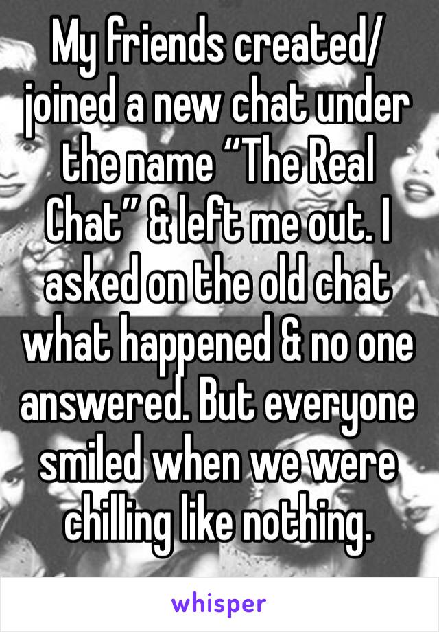 My friends created/joined a new chat under the name “The Real Chat” & left me out. I asked on the old chat what happened & no one answered. But everyone smiled when we were chilling like nothing. 