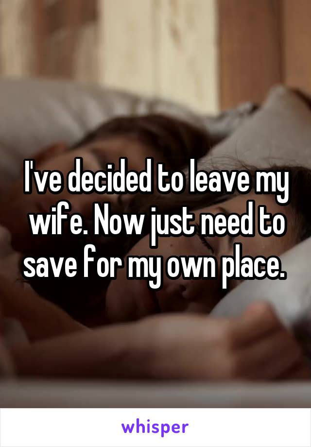 I've decided to leave my wife. Now just need to save for my own place. 