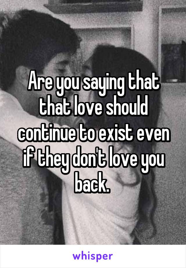 Are you saying that that love should continue to exist even if they don't love you back. 