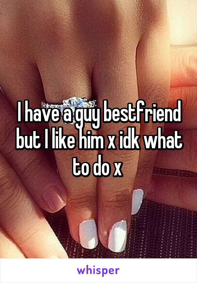 I have a guy bestfriend but I like him x idk what to do x 