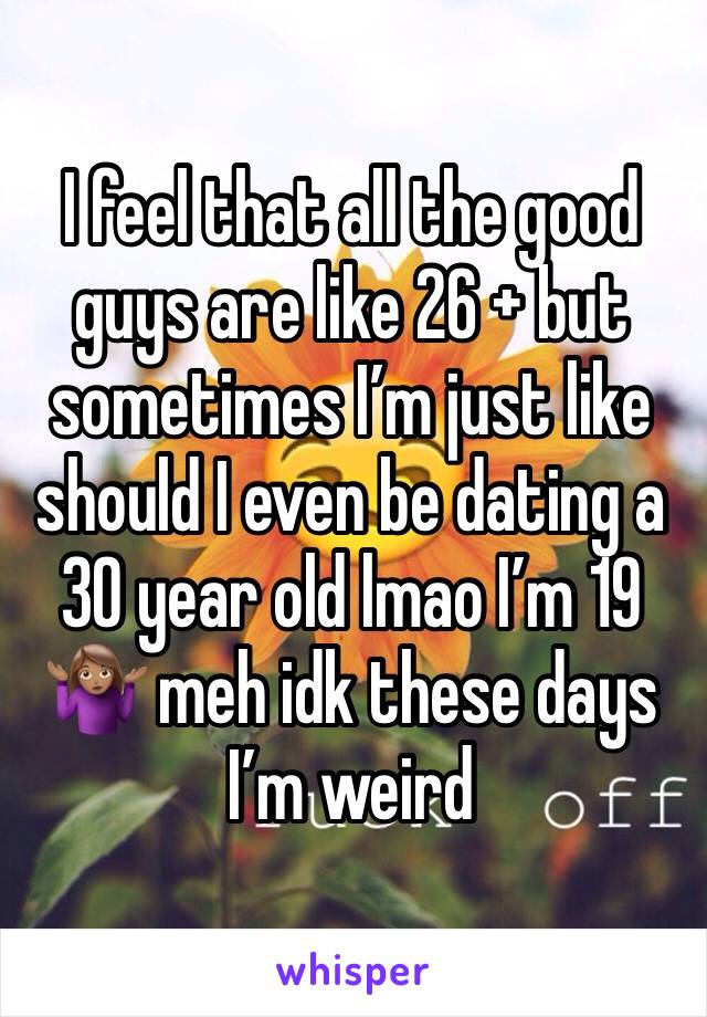 I feel that all the good guys are like 26 + but sometimes I’m just like should I even be dating a 30 year old lmao I’m 19 🤷🏽‍♀️ meh idk these days I’m weird 