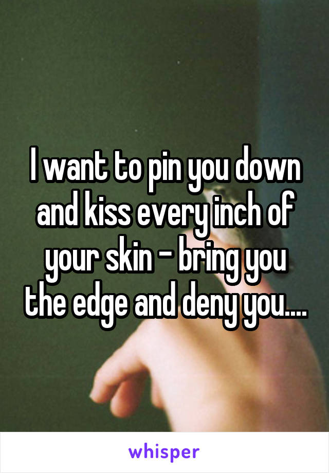 I want to pin you down and kiss every inch of your skin - bring you the edge and deny you....