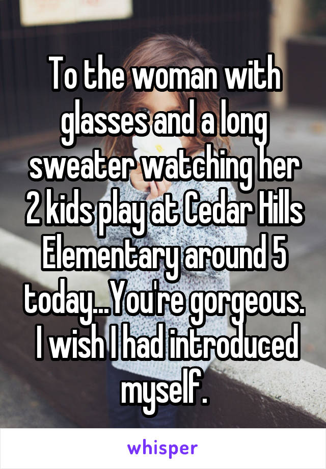 To the woman with glasses and a long sweater watching her 2 kids play at Cedar Hills Elementary around 5 today...You're gorgeous.  I wish I had introduced myself.