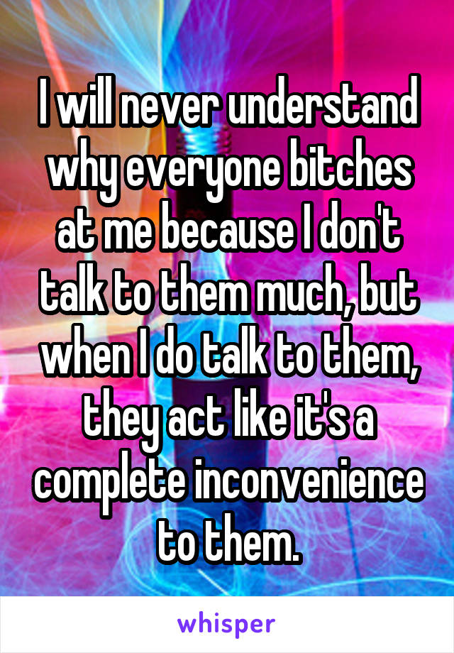 I will never understand why everyone bitches at me because I don't talk to them much, but when I do talk to them, they act like it's a complete inconvenience to them.