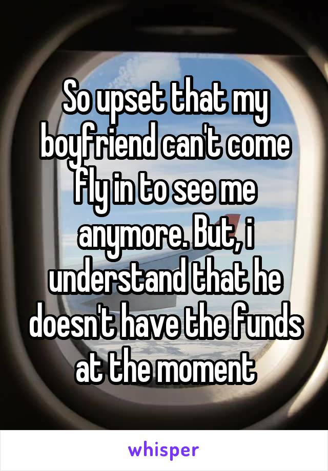 So upset that my boyfriend can't come fly in to see me anymore. But, i understand that he doesn't have the funds at the moment