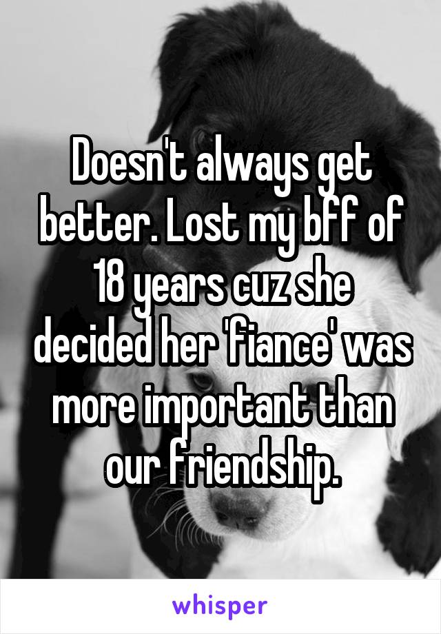 Doesn't always get better. Lost my bff of 18 years cuz she decided her 'fiance' was more important than our friendship.