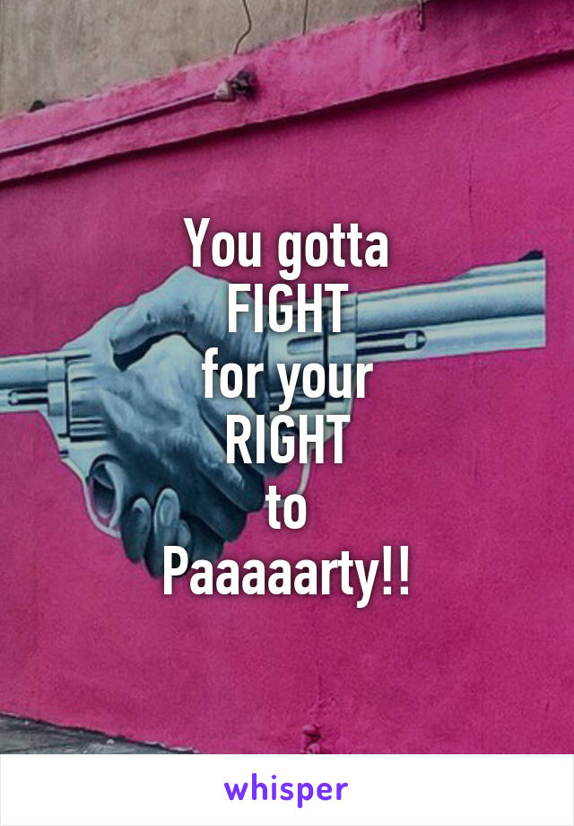 You gotta
FIGHT
for your
RIGHT
to
Paaaaarty!!