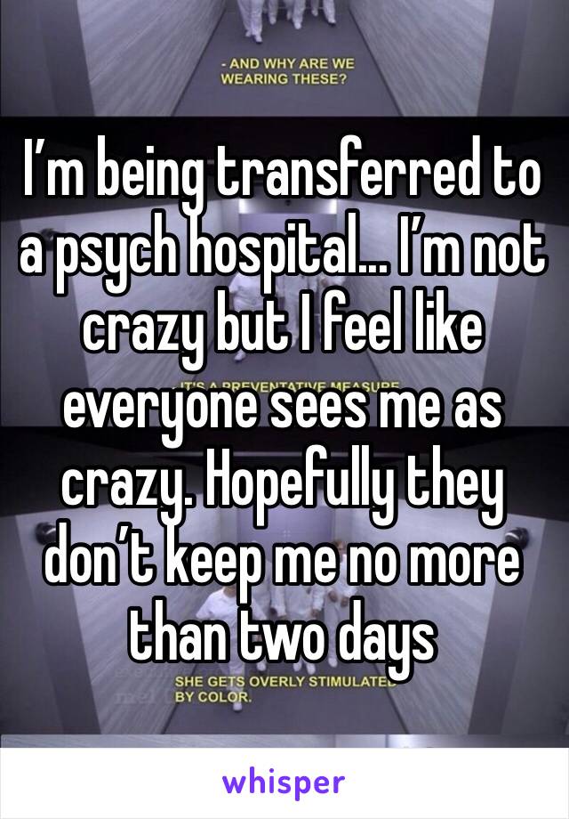 I’m being transferred to a psych hospital... I’m not crazy but I feel like everyone sees me as crazy. Hopefully they don’t keep me no more than two days 