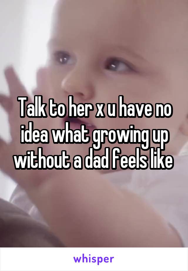 Talk to her x u have no idea what growing up without a dad feels like 