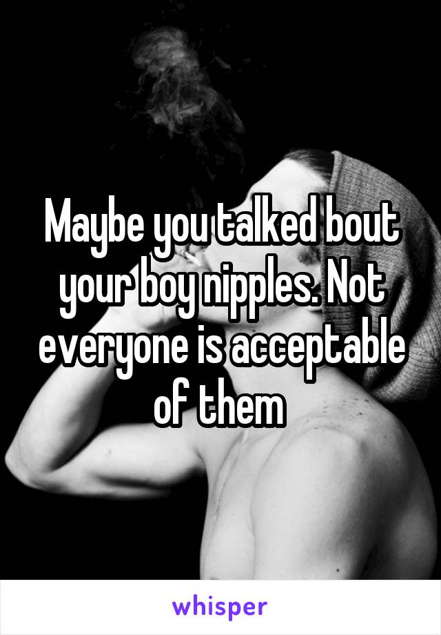 Maybe you talked bout your boy nipples. Not everyone is acceptable of them 