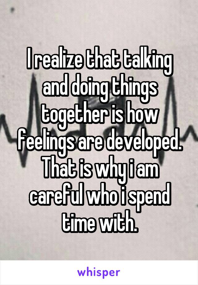 I realize that talking and doing things together is how feelings are developed. That is why i am careful who i spend time with.