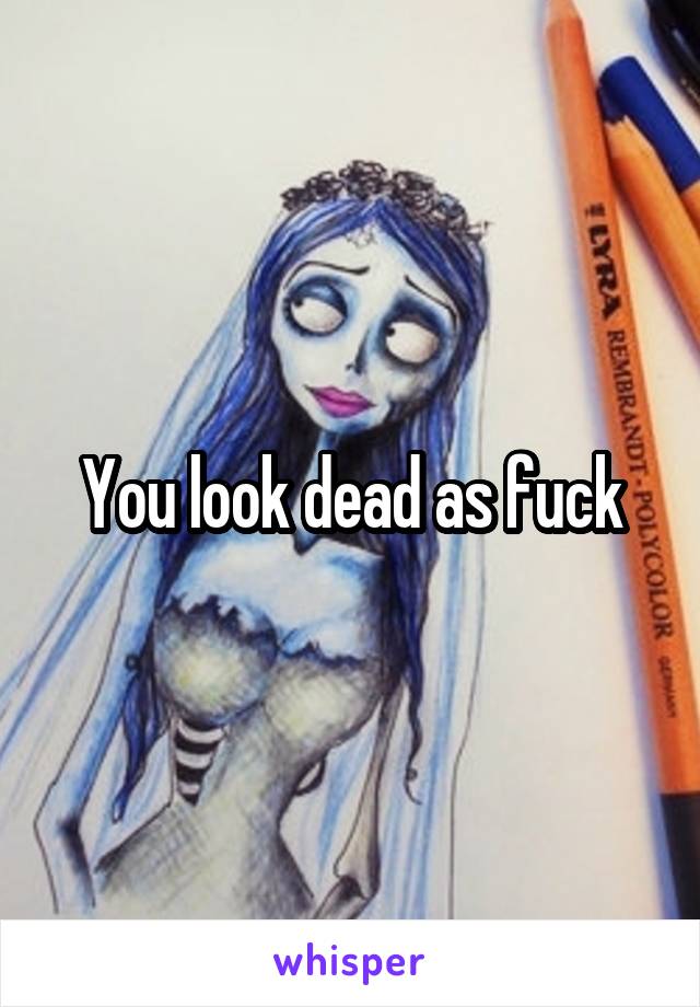 You look dead as fuck