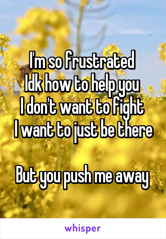 I'm so frustrated 
Idk how to help you 
I don't want to fight 
I want to just be there 
But you push me away 