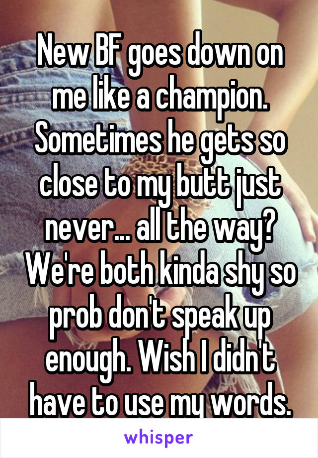 New BF goes down on me like a champion. Sometimes he gets so close to my butt just never... all the way? We're both kinda shy so prob don't speak up enough. Wish I didn't have to use my words.