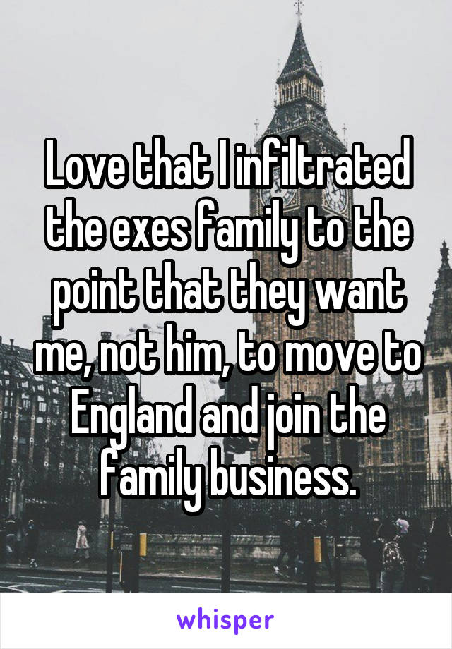 Love that I infiltrated the exes family to the point that they want me, not him, to move to England and join the family business.