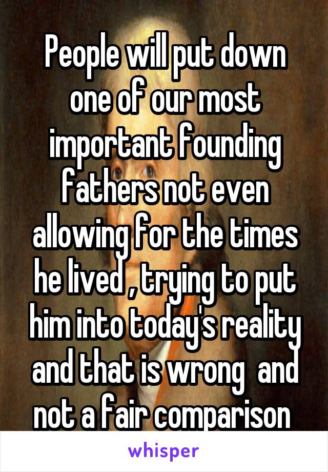 People will put down one of our most important founding fathers not even allowing for the times he lived , trying to put him into today's reality and that is wrong  and not a fair comparison 