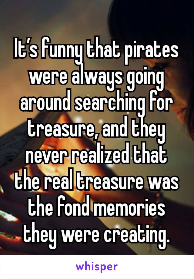 It’s funny that pirates were always going around searching for treasure, and they never realized that the real treasure was the fond memories they were creating.