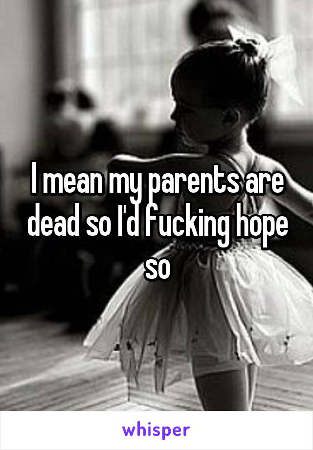 I mean my parents are dead so I'd fucking hope so