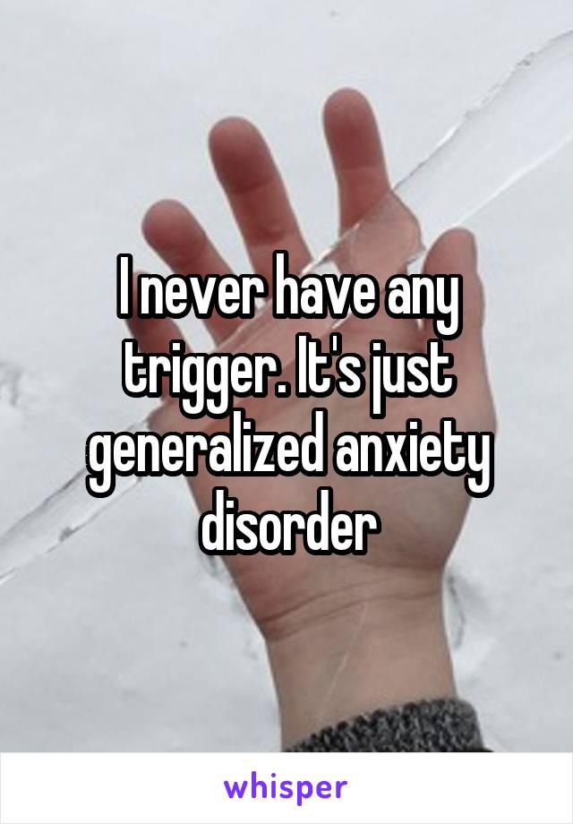 I never have any trigger. It's just generalized anxiety disorder