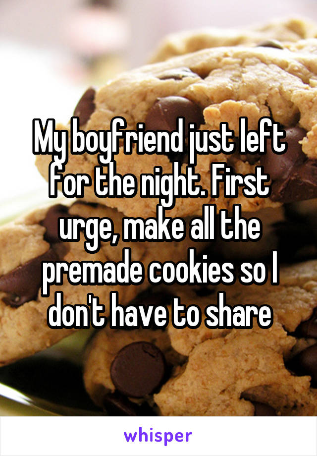 My boyfriend just left for the night. First urge, make all the premade cookies so I don't have to share