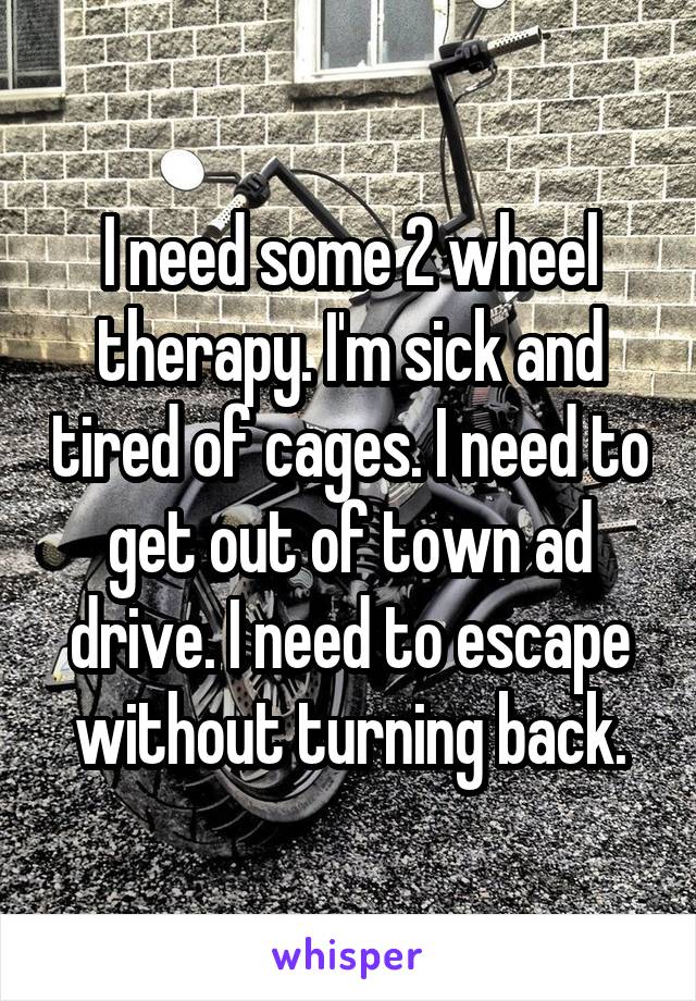 I need some 2 wheel therapy. I'm sick and tired of cages. I need to get out of town ad drive. I need to escape without turning back.